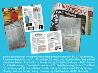 We sought coverage throughout the project: presentations at IASSIST, OKScotland, RepositoryFringe and the CILIPS Autumn Gathering. We attended Perth 800 and will attend the Scottish Association of Family History Societies Conference 2011. Articles: Scottish Genealogist: Quarterly Journal of the Scottish Genealogy Society, The Herald, Border Telegraph, Bristol and Avon Family History Society Journal, Family History Monthly, Practical Family History, Discover my Past Scotland, ALISS Quarterly  