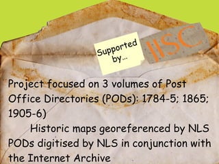 Project focused on 3 volumes of Post Office Directories (PODs): 1784-5; 1865; 1905-6) Historic maps georeferenced by NLS PODs digitised by NLS in conjunction with the Internet Archive  Public domain Supported  by…  