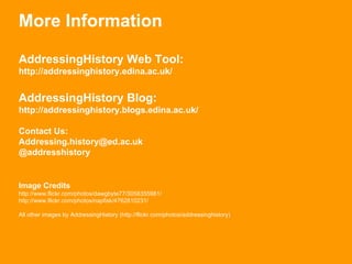 More Information AddressingHistory Web Tool: http://addressinghistory.edina.ac.uk/ AddressingHistory Blog: http://addressinghistory.blogs.edina.ac.uk/ Contact Us: [email_address] @addresshistory Image Credits http://www.flickr.com/photos/dawgbyte77/3058355981/ http://www.flickr.com/photos/napfisk/4762810231/ All other images by AddressingHistory (http://flickr.com/photos/addressinghistory) 