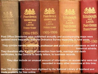 Post Office Directories were published annually and accompanying maps were updated more frequently than the Ordnance Survey especially in rural areas.  They contain names, addresses, profession and professional addresses as well a historical adverts. They therefore offer a point of connection from birth, marriage and death certificates, to the Census to family letters, to business records.  They also include an unusual amount of information on women who were not recorded in many other resources at this time.  Over 700 directories have been digitised by the National Library of Scotland and made available for free online.  