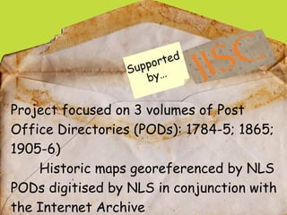 Project focused on 3 volumes of Post Office Directories (PODs): 1784-5; 1865; 1905-6) Historic maps georeferenced by NLS P...