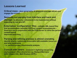 Lessons Learned
Critical mass – does geographic & temporal coverage attract and
engage the crowd?

Separate out parsing from interface and back end
storage - to allow any refinements to be implemented without
impacting on tool and API

Externalise ‘configuration’ files – editable XML-based files
that accommodate repeated OCR and content inconsistencies –
these are run in conjunction with the POD parser to refine the parsed
content hence
improved searching

Parsing and refining process is almost unending -
Identify what is realistically achievable with available resources
and time constraints
- i.e. perform proper requirements analysis

Consult with others - involved in digitising and parsing
city/town/post office directories e.g. Richard Marciano
(UNC Chapel-Hill), Matt Knutzen (NYPL)
 