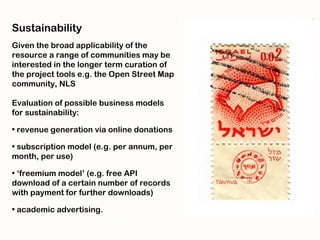 Sustainability
Given the broad applicability of the
resource a range of communities may be
interested in the longer term curation of
the project tools e.g. the Open Street Map
community, NLS

Evaluation of possible business models
for sustainability:

• revenue generation via online donations

• subscription model (e.g. per annum, per
month, per use)

• ‘freemium model’ (e.g. free API
download of a certain number of records
with payment for further downloads)

• academic advertising.
 