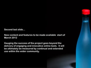 Second last slide…

New content and features to be made available start of
March 2012

Gauging the success of the project goes beyond the
delivery of engaging and innovative online tools. It will
be ultimately be measured by continual and extended
use within the wider community.
 