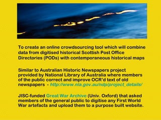 To create an online crowdsourcing tool which will combine
data from digitised historical Scottish Post Office
Directories (PODs) with contemporaneous historical maps

Similar to Australian Historic Newspapers project
provided by National Library of Australia where members
of the public correct and improve OCR’d text of old
newspapers - http://www.nla.gov.au/ndp/project_details/

JISC-funded Great War Archive (Univ. Oxford) that asked
members of the general public to digitise any First World
War artefacts and upload them to a purpose built website.
 