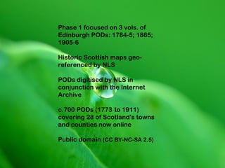 Phase 1 focused on 3 vols. of
Edinburgh PODs: 1784-5; 1865;
1905-6

Historic Scottish maps geo-
referenced by NLS

PODs digitised by NLS in
conjunction with the Internet
Archive

c.700 PODs (1773 to 1911)
covering 28 of Scotland's towns
and counties now online

Public domain (CC BY-NC-SA 2.5)
 