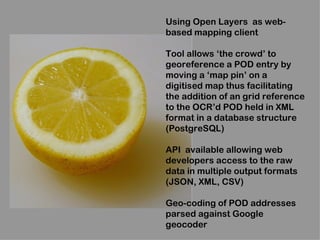 Using Open Layers as web-
based mapping client

Tool allows ‘the crowd’ to
georeference a POD entry by
moving a ‘map pin’ on a
digitised map thus facilitating
the addition of an grid reference
to the OCR’d POD held in XML
format in a database structure
(PostgreSQL)

API available allowing web
developers access to the raw
data in multiple output formats
(JSON, XML, CSV)

Geo-coding of POD addresses
parsed against Google
geocoder
 