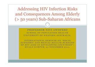 Addressing HIV Infection Risks
and Consequences Among Elderly
(> 50 years) Sub-Saharan Africans

      PROFESSOR NIYI AWOFESO
      SCHOOL OF POPULATION HEALTH
    UNIVERSITY OF WESTERN AUSTRALIA.

    INTERNATIONAL SEMINAR ON “SOCIO
  ECONOMIC AND MENTAL HEALTH BURDENS
  OF HIV-AIDS IN DEVELOPING COUNTRIES”:
     KUALA LUMPUR, 21 NOVEMBER 2011.
 