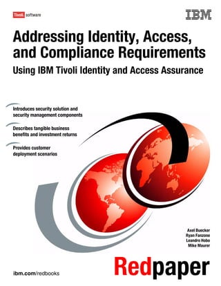 Front cover

Addressing Identity, Access,
and Compliance Requirements
Using IBM Tivoli Identity and Access Assurance


Introduces security solution and
security management components

Describes tangible business
benefits and investment returns

Provides customer
deployment scenarios




                                                  Axel Buecker
                                                 Ryan Fanzone
                                                 Leandro Hobo
                                                  Mike Maurer




ibm.com/redbooks                     Redpaper
 