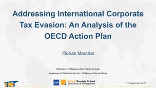 Addressing International Corporate
Tax Evasion: An Analysis of the
OECD Action Plan
1er Septembre 2017
Florian Marchal
Directeur : Professeur Jean-Pierre De Laet
Assesseur et Président de Jury: Professeur Pascal Minne
 