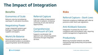 © Health Catalyst. Confidential and Proprietary.
The Impact of Integration
Economies of Scale
Reduces costs by consolidating
overhead, IT, and admin functions.
Negotiating Power
Larger integrated systems gain
leverage in negotiations with
suppliers and payers.
Work/Life Balance
Streamlines processes to reduce
administrative burdens on providers,
supporting better work-life balance.
Referral Capture
Improves ability to keep patient
referrals in-network, increasing
continuity of care and revenue
opportunities.
Comprehensive
Continuum of Care
Supports coordinated, full-
spectrum care, enhancing patient
outcomes through integrated
services.
Referral Capture – Stark Laws
Potential compliance challenges with referral
practices under Stark Law regulations.
Anti-Kickback Statutes
Integration increases the risk of non-
compliance with anti-kickback rules, requiring
careful management of agreements.
Productivity
Balancing increased network size while
maintaining high productivity and provider
satisfaction.
Benefits Risks
 