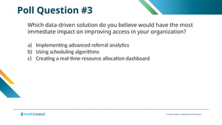 © Health Catalyst. Confidential and Proprietary.
Poll Question #3
Which data-driven solution do you believe would have the most
immediate impact on improving access in your organization?
a) Implementing advanced referral analytics
b) Using scheduling algorithms
c) Creating a real-time resource allocation dashboard
 