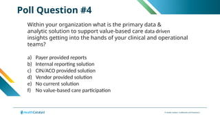© Health Catalyst. Confidential and Proprietary.
Poll Question #4
Within your organization what is the primary data &
analytic solution to support value-based care data driven
insights getting into the hands of your clinical and operational
teams?
a) Payer provided reports
b) Internal reporting solution
c) CIN/ACO provided solution
d) Vendor provided solution
e) No current solution
f) No value-based care participation
 
