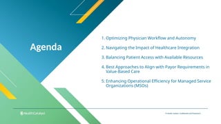 Agenda
© Health Catalyst. Confidential and Proprietary.
1. Optimizing Physician Workflow and Autonomy
2. Navigating the Impact of Healthcare Integration
3. Balancing Patient Access with Available Resources
4. Best Approaches to Align with Payor Requirements in
Value-Based Care
5. Enhancing Operational Efficiency for Managed Service
Organizations (MSOs)
 