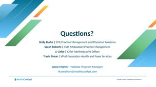 Questions?
© Health Catalyst. Confidential and Proprietary.
Holly Burke | SVP, Practice Management and Physician Solutions
Sarah Roberts | SVP, Ambulatory Practice Management
JJ Geise | Chief Administrative Officer
Travis Simar | VP of Population Health and Payer Services
Alora Martin | Webinar Program Manager
Hcwebinars@healthcatalyst.com
 