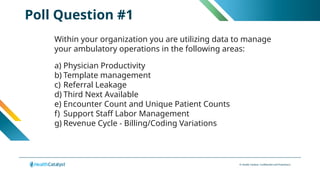 © Health Catalyst. Confidential and Proprietary.
Poll Question #1
Within your organization you are utilizing data to manage
your ambulatory operations in the following areas:
a) Physician Productivity
b) Template management
c) Referral Leakage
d) Third Next Available
e) Encounter Count and Unique Patient Counts
f) Support Staff Labor Management
g) Revenue Cycle - Billing/Coding Variations
 