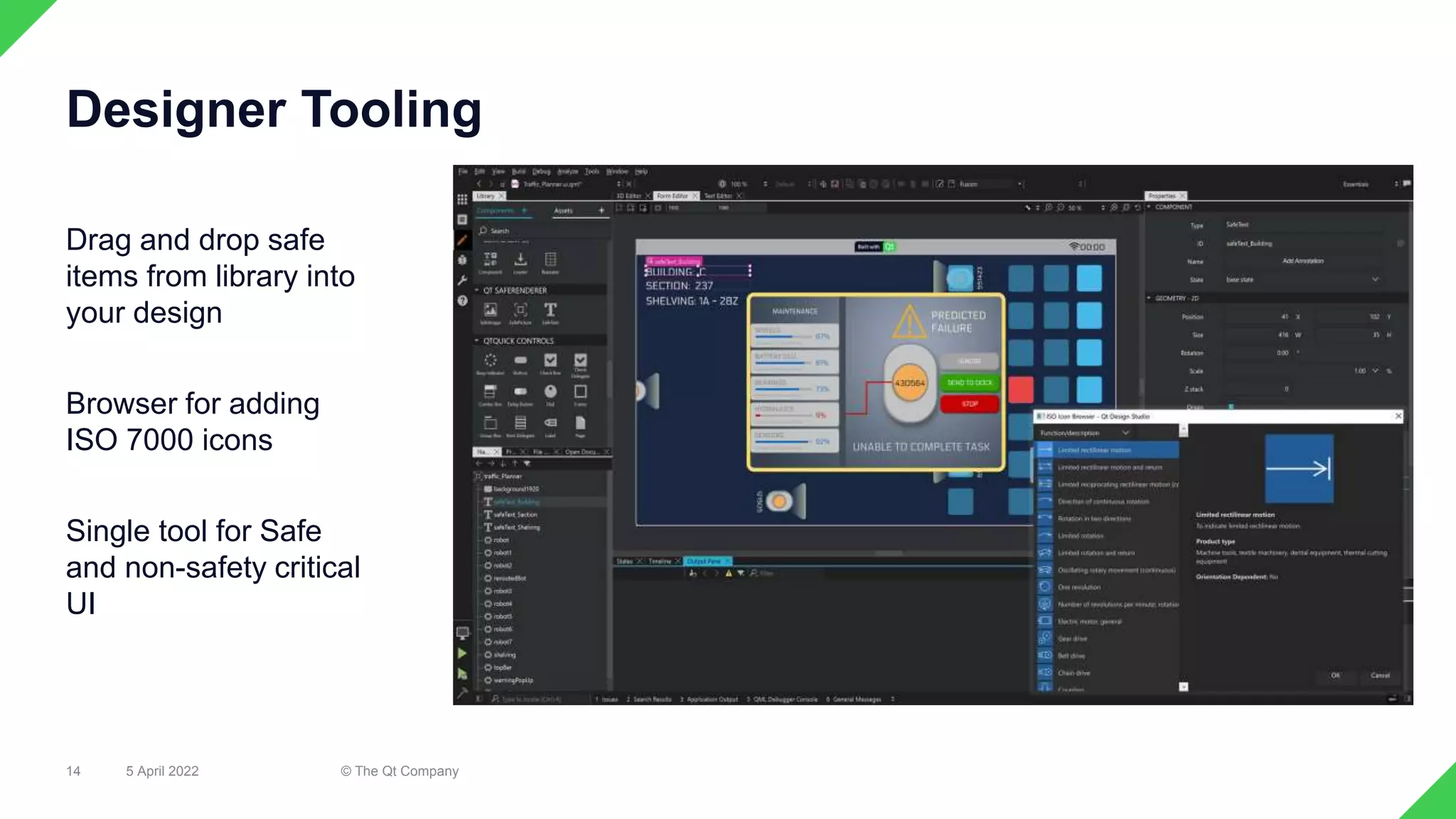 Drag and drop safe
items from library into
your design
Browser for adding
ISO 7000 icons
Single tool for Safe
and non-safety critical
UI
5 April 2022 © The Qt Company
14
Designer Tooling
 