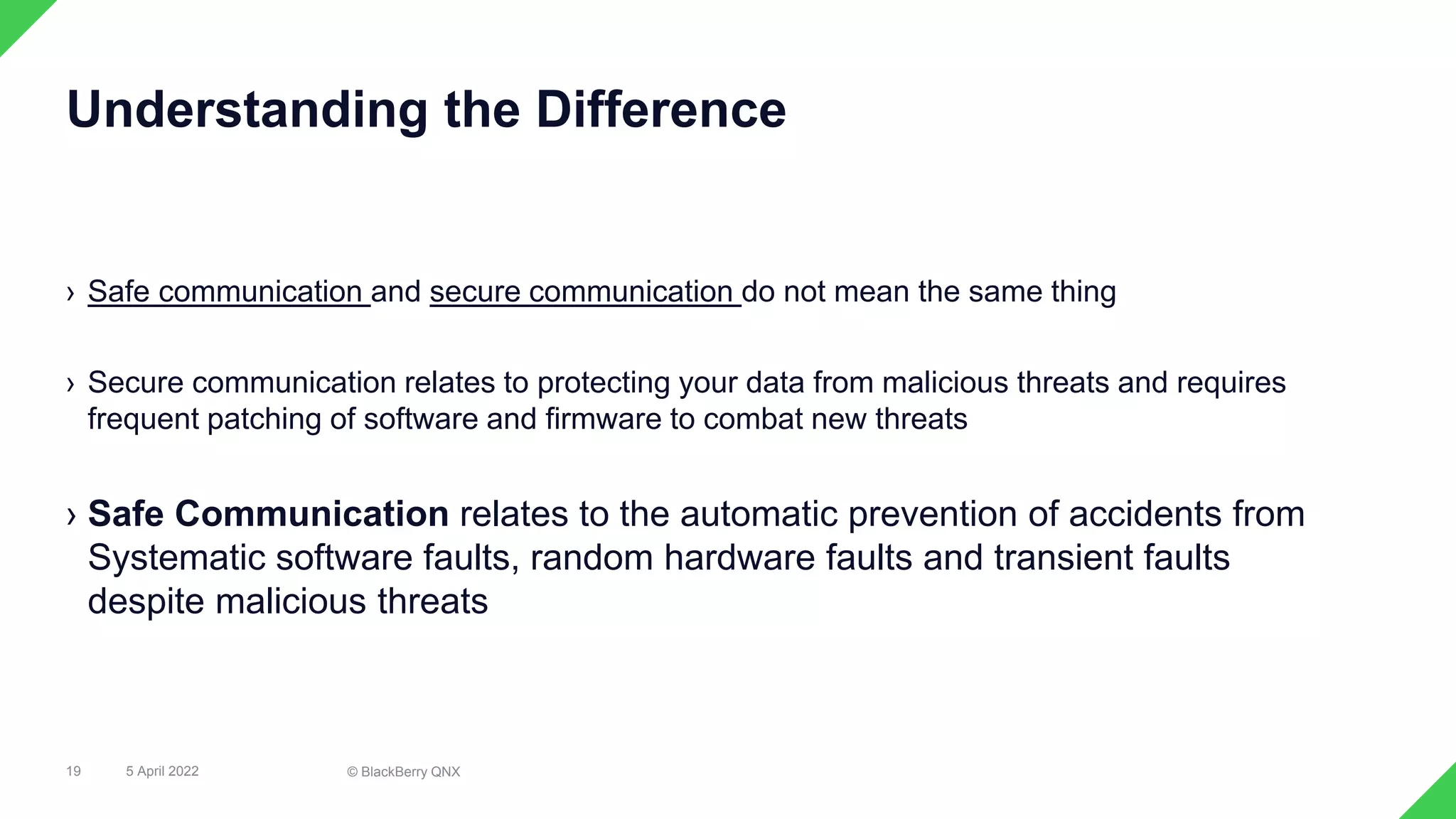› Safe communication and secure communication do not mean the same thing
› Secure communication relates to protecting your data from malicious threats and requires
frequent patching of software and firmware to combat new threats
› Safe Communication relates to the automatic prevention of accidents from
Systematic software faults, random hardware faults and transient faults
despite malicious threats
19
Understanding the Difference
5 April 2022 © BlackBerry QNX
 