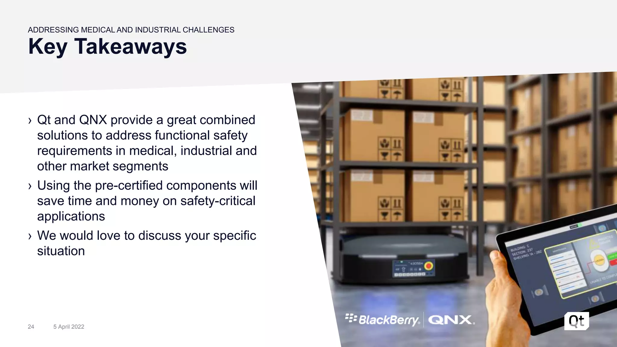 Key Takeaways
ADDRESSING MEDICAL AND INDUSTRIAL CHALLENGES
› Qt and QNX provide a great combined
solutions to address functional safety
requirements in medical, industrial and
other market segments
› Using the pre-certified components will
save time and money on safety-critical
applications
› We would love to discuss your specific
situation
5 April 2022
24
 