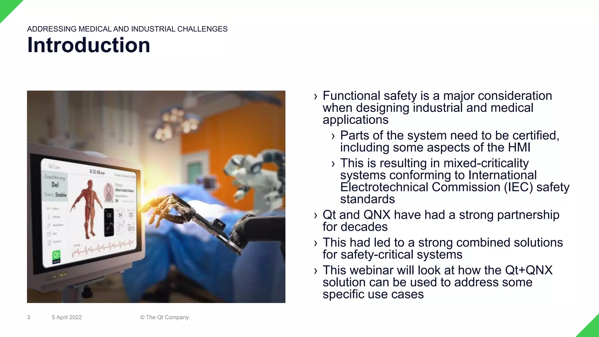 › Functional safety is a major consideration
when designing industrial and medical
applications
› Parts of the system need to be certified,
including some aspects of the HMI
› This is resulting in mixed-criticality
systems conforming to International
Electrotechnical Commission (IEC) safety
standards
› Qt and QNX have had a strong partnership
for decades
› This had led to a strong combined solutions
for safety-critical systems
› This webinar will look at how the Qt+QNX
solution can be used to address some
specific use cases
5 April 2022 © The Qt Company
3
Introduction
ADDRESSING MEDICAL AND INDUSTRIAL CHALLENGES
 