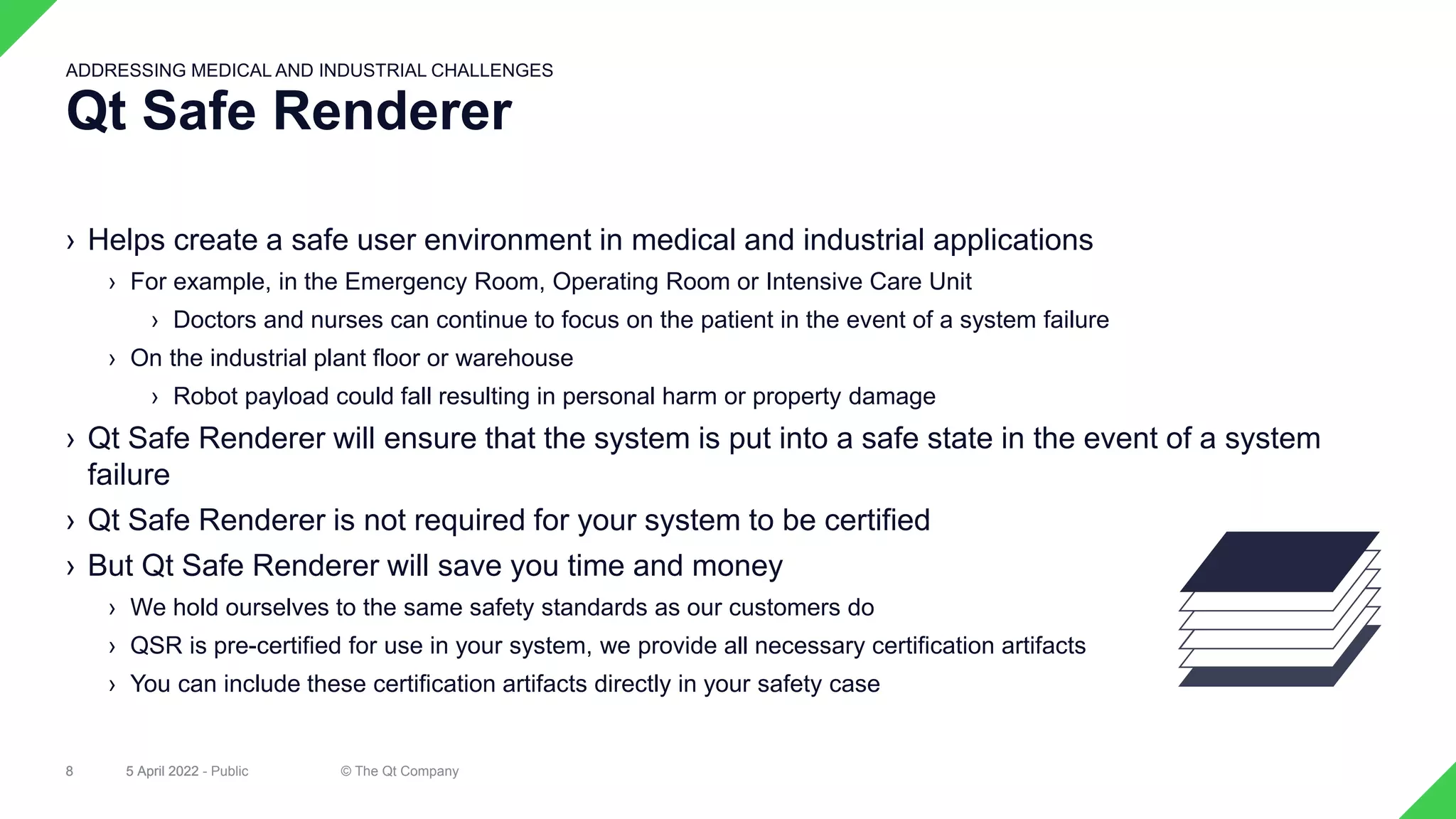 › Helps create a safe user environment in medical and industrial applications
› For example, in the Emergency Room, Operating Room or Intensive Care Unit
› Doctors and nurses can continue to focus on the patient in the event of a system failure
› On the industrial plant floor or warehouse
› Robot payload could fall resulting in personal harm or property damage
› Qt Safe Renderer will ensure that the system is put into a safe state in the event of a system
failure
› Qt Safe Renderer is not required for your system to be certified
› But Qt Safe Renderer will save you time and money
› We hold ourselves to the same safety standards as our customers do
› QSR is pre-certified for use in your system, we provide all necessary certification artifacts
› You can include these certification artifacts directly in your safety case
5 April 2022 © The Qt Company
8
Qt Safe Renderer
ADDRESSING MEDICAL AND INDUSTRIAL CHALLENGES
5 April 2022 - Public
8
 