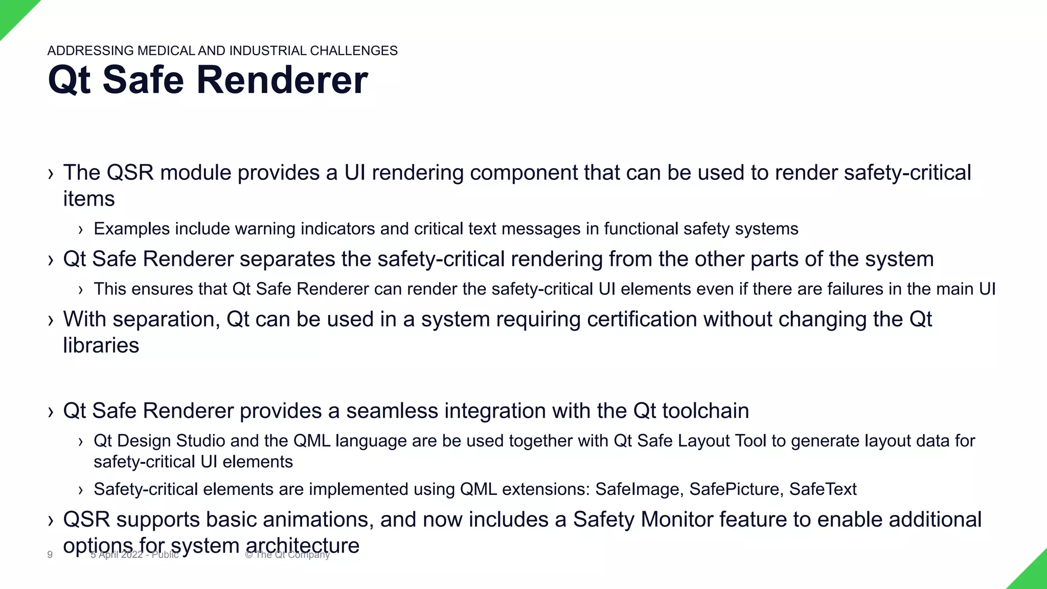› The QSR module provides a UI rendering component that can be used to render safety-critical
items
› Examples include warning indicators and critical text messages in functional safety systems
› Qt Safe Renderer separates the safety-critical rendering from the other parts of the system
› This ensures that Qt Safe Renderer can render the safety-critical UI elements even if there are failures in the main UI
› With separation, Qt can be used in a system requiring certification without changing the Qt
libraries
› Qt Safe Renderer provides a seamless integration with the Qt toolchain
› Qt Design Studio and the QML language are be used together with Qt Safe Layout Tool to generate layout data for
safety-critical UI elements
› Safety-critical elements are implemented using QML extensions: SafeImage, SafePicture, SafeText
› QSR supports basic animations, and now includes a Safety Monitor feature to enable additional
options for system architecture
5 April 2022 © The Qt Company
9
Qt Safe Renderer
ADDRESSING MEDICAL AND INDUSTRIAL CHALLENGES
5 April 2022 - Public
9
 