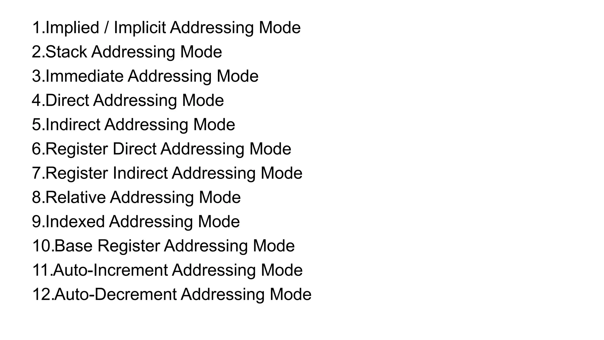 1.Implied / Implicit Addressing Mode
2.Stack Addressing Mode
3.Immediate Addressing Mode
4.Direct Addressing Mode
5.Indirect Addressing Mode
6.Register Direct Addressing Mode
7.Register Indirect Addressing Mode
8.Relative Addressing Mode
9.Indexed Addressing Mode
10.Base Register Addressing Mode
11.Auto-Increment Addressing Mode
12.Auto-Decrement Addressing Mode
 