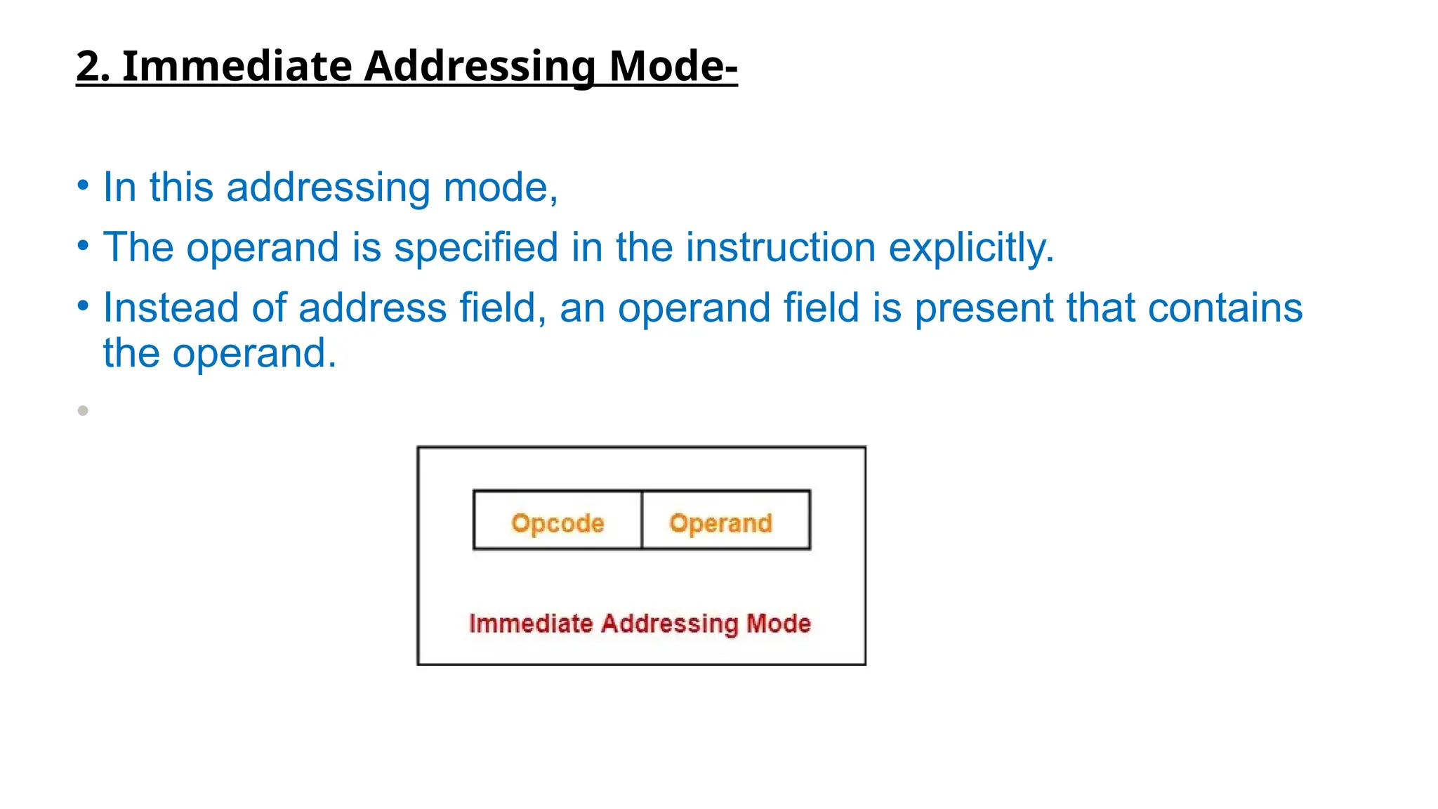 2. Immediate Addressing Mode-
• In this addressing mode,
• The operand is specified in the instruction explicitly.
• Instead of address field, an operand field is present that contains
the operand.
•
 