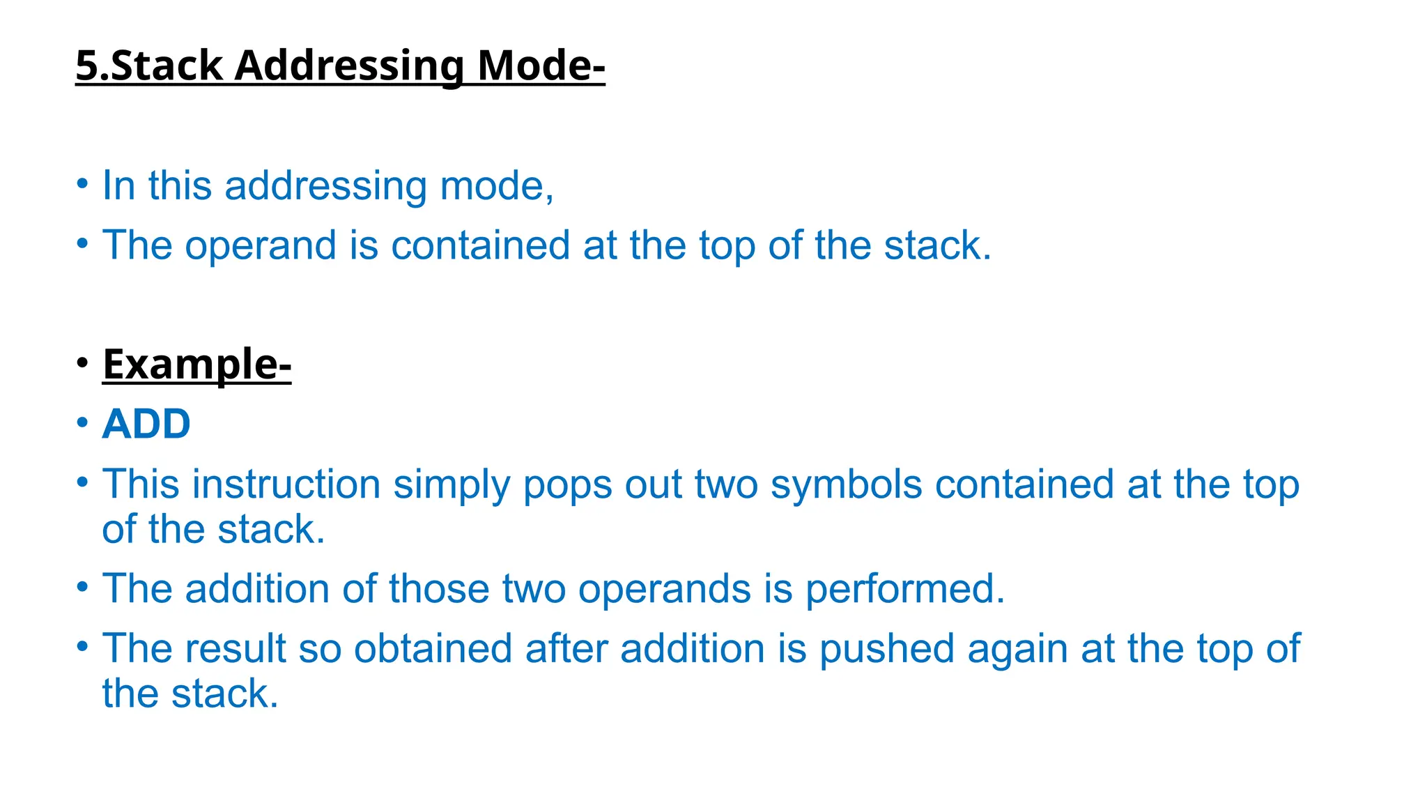 5.Stack Addressing Mode-
• In this addressing mode,
• The operand is contained at the top of the stack.
• Example-
• ADD
• This instruction simply pops out two symbols contained at the top
of the stack.
• The addition of those two operands is performed.
• The result so obtained after addition is pushed again at the top of
the stack.
 