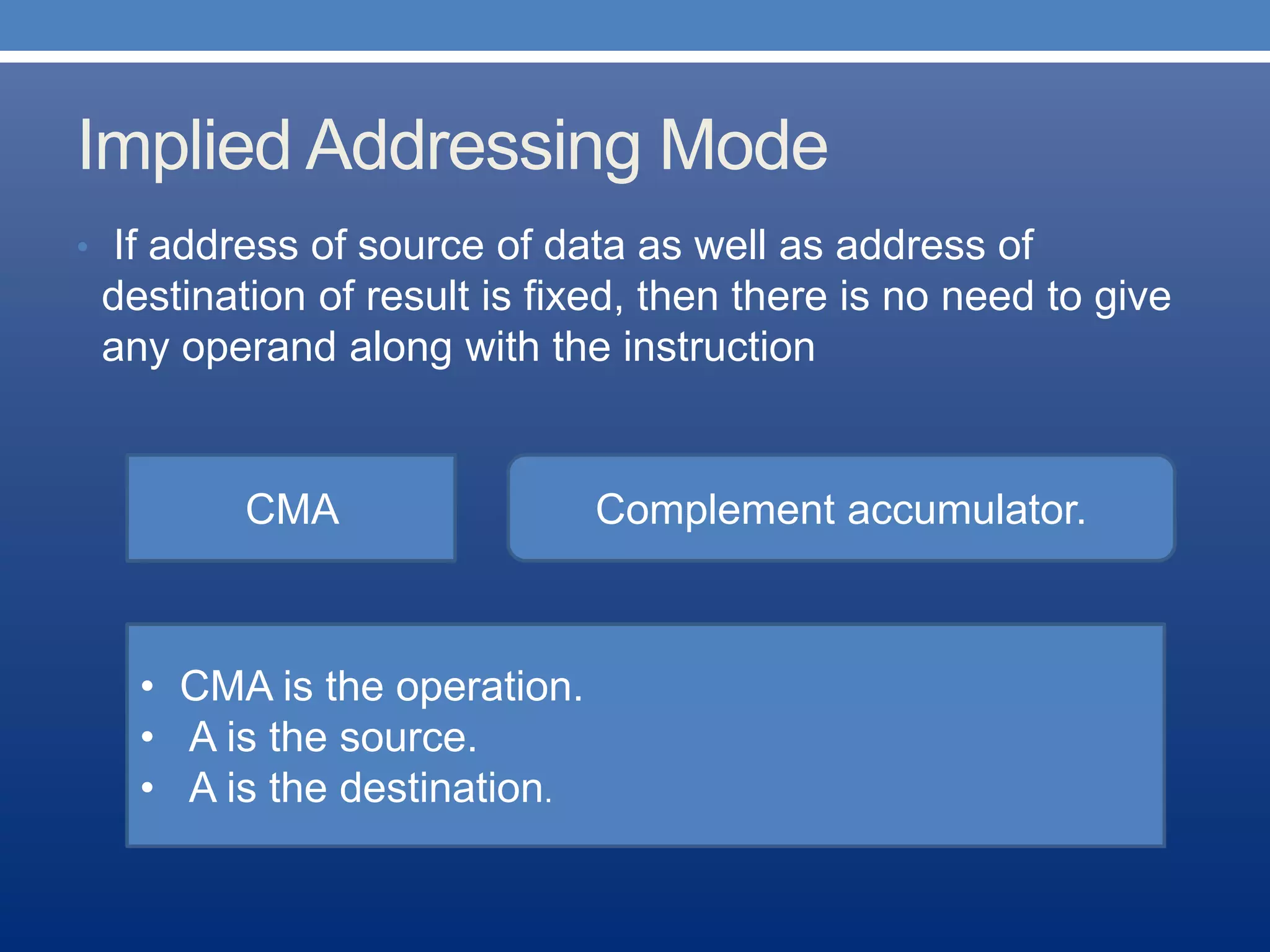 Implied Addressing Mode
• If address of source of data as well as address of
destination of result is fixed, then there is no need to give
any operand along with the instruction
CMA Complement accumulator.
• CMA is the operation.
• A is the source.
• A is the destination.
 