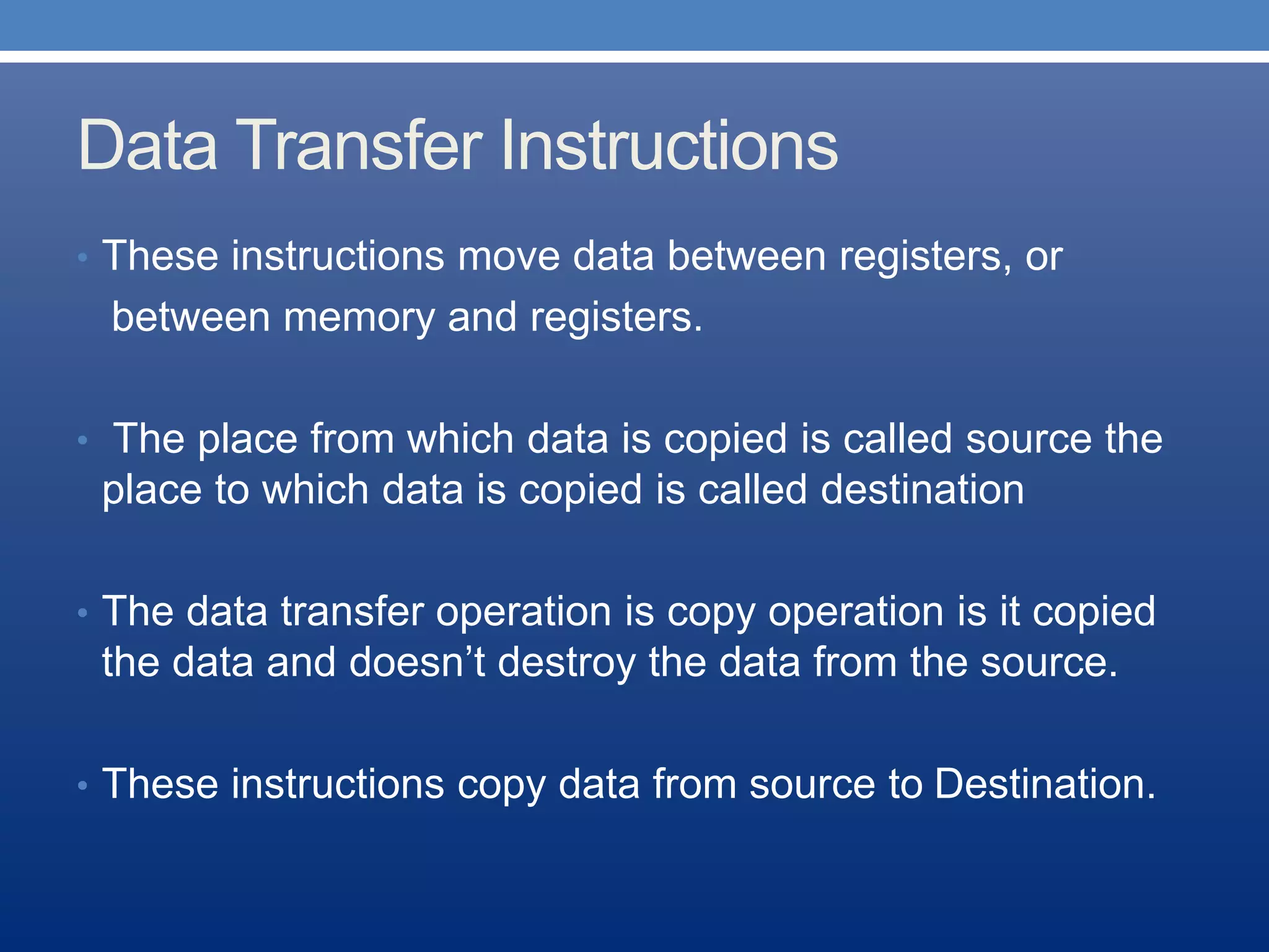 Data Transfer Instructions
• These instructions move data between registers, or
between memory and registers.
• The place from which data is copied is called source the
place to which data is copied is called destination
• The data transfer operation is copy operation is it copied
the data and doesn’t destroy the data from the source.
• These instructions copy data from source to Destination.
 