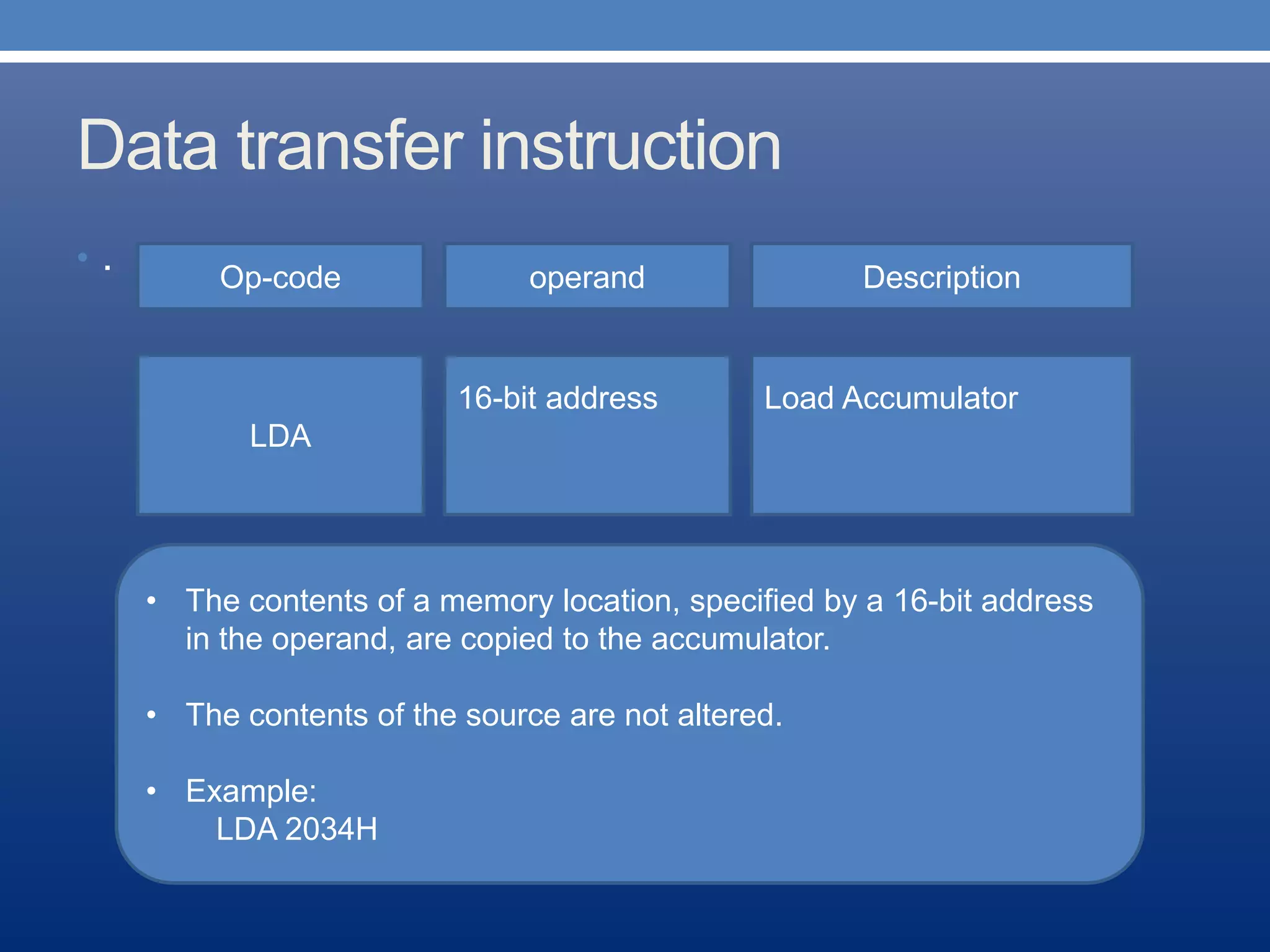 Data transfer instruction
• . Op-code operand Description
Load Accumulator
LDA
16-bit address
• The contents of a memory location, specified by a 16-bit address
in the operand, are copied to the accumulator.
• The contents of the source are not altered.
• Example:
LDA 2034H
 