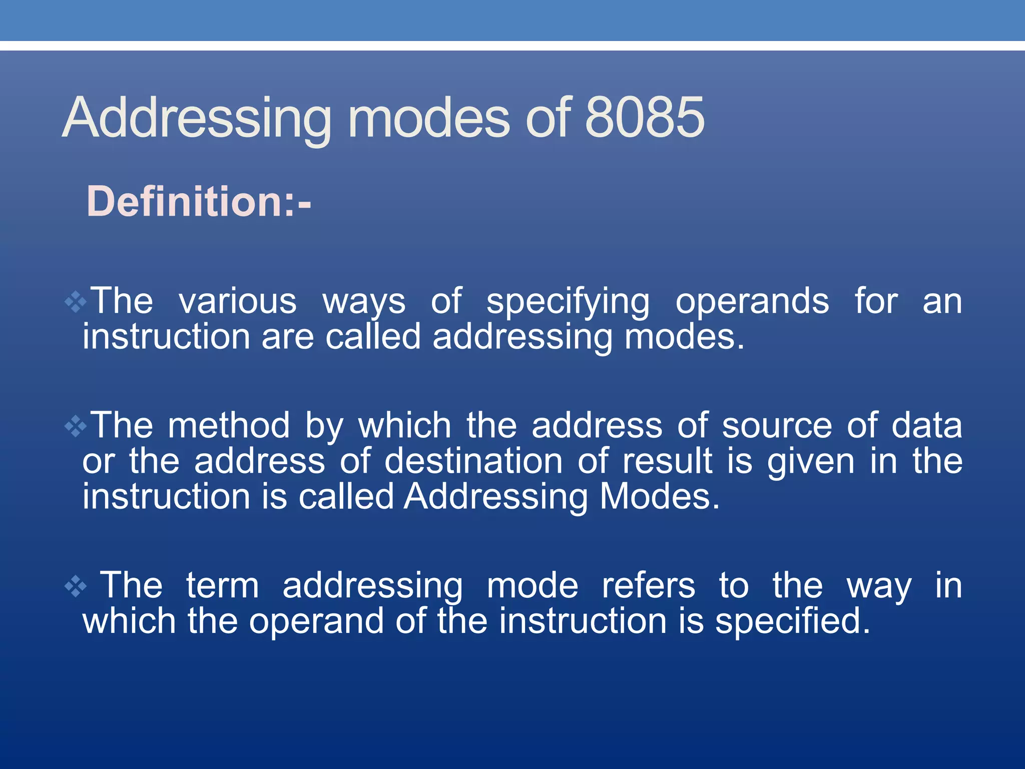 Addressing modes of 8085
Definition:-
The various ways of specifying operands for an
instruction are called addressing modes.
The method by which the address of source of data
or the address of destination of result is given in the
instruction is called Addressing Modes.
 The term addressing mode refers to the way in
which the operand of the instruction is specified.
 