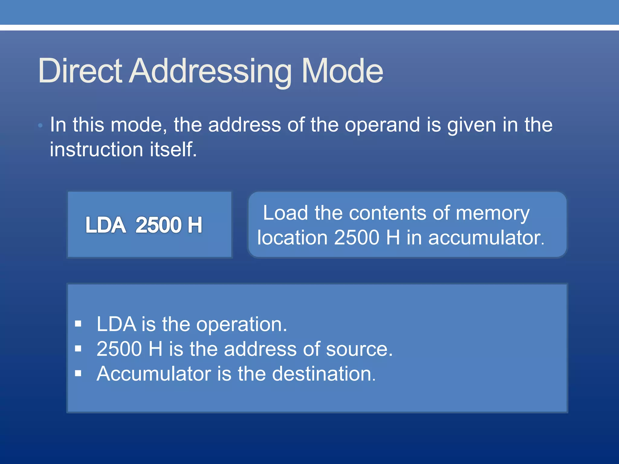 Direct Addressing Mode
• In this mode, the address of the operand is given in the
instruction itself.
Load the contents of memory
location 2500 H in accumulator.
H
 LDA is the operation.
 2500 H is the address of source.
 Accumulator is the destination.
 