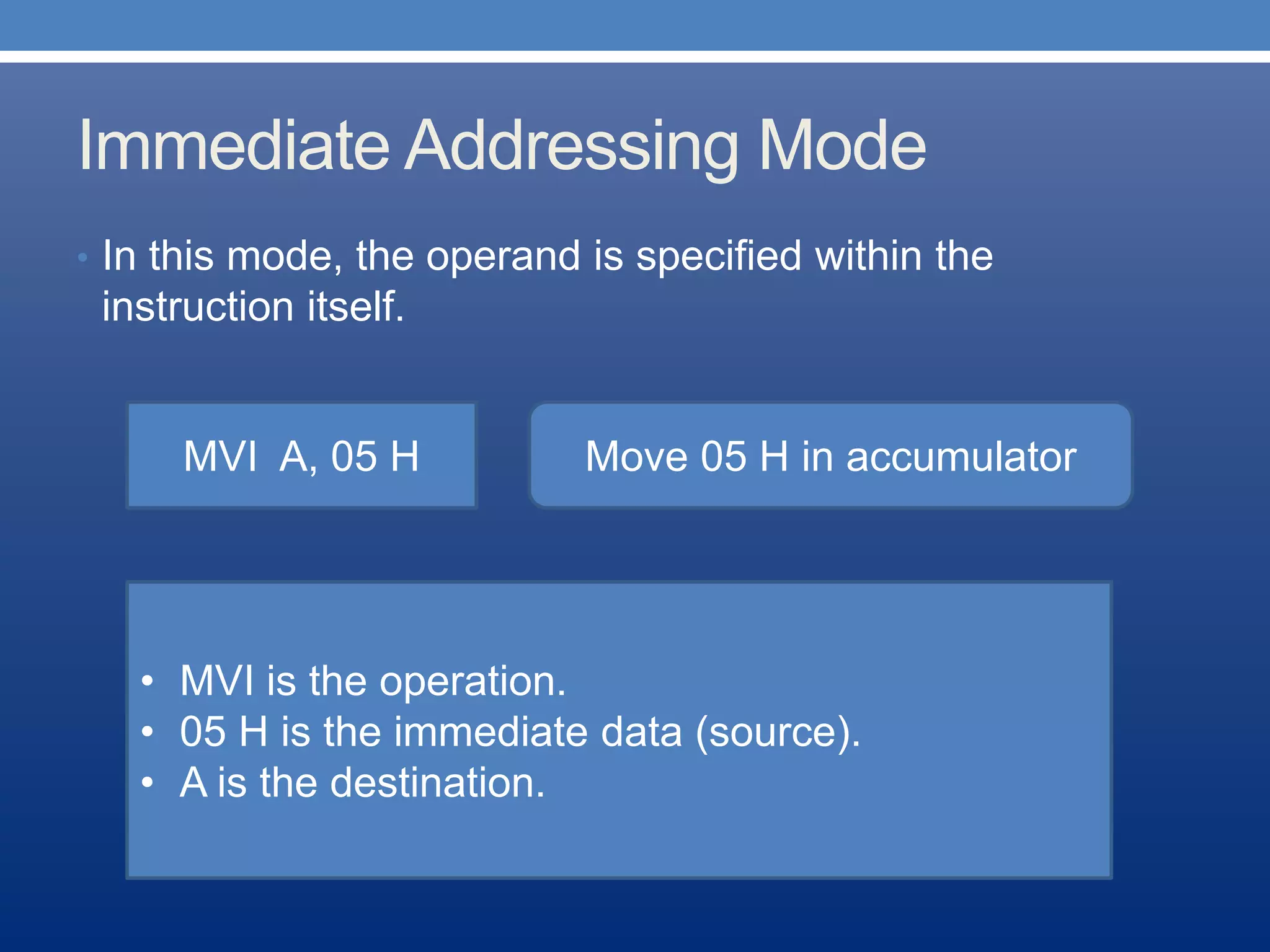 Immediate Addressing Mode
• In this mode, the operand is specified within the
instruction itself.
MVI A, 05 H Move 05 H in accumulator
• MVI is the operation.
• 05 H is the immediate data (source).
• A is the destination.
 