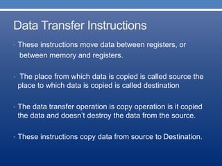 Data Transfer Instructions
• These instructions move data between registers, or
between memory and registers.
• The place from which data is copied is called source the
place to which data is copied is called destination
• The data transfer operation is copy operation is it copied
the data and doesn’t destroy the data from the source.
• These instructions copy data from source to Destination.
 