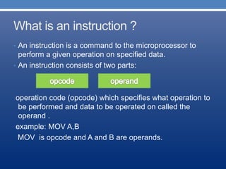 What is an instruction ?
• An instruction is a command to the microprocessor to
perform a given operation on specified data.
• An instruction consists of two parts:
operation code (opcode) which specifies what operation to
be performed and data to be operated on called the
operand .
example: MOV A,B
MOV is opcode and A and B are operands.
 