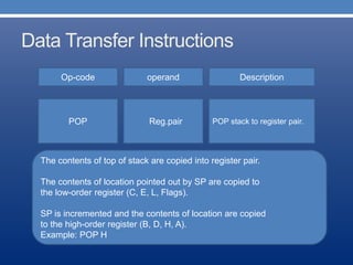 Data Transfer Instructions
Op-code operand Description
POP stack to register pair.POP Reg.pair
The contents of top of stack are copied into register pair.
The contents of location pointed out by SP are copied to
the low-order register (C, E, L, Flags).
SP is incremented and the contents of location are copied
to the high-order register (B, D, H, A).
Example: POP H
 