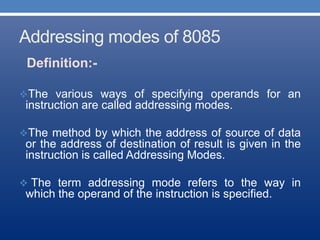 Addressing modes of 8085
Definition:-
The various ways of specifying operands for an
instruction are called addressing modes.
The method by which the address of source of data
or the address of destination of result is given in the
instruction is called Addressing Modes.
 The term addressing mode refers to the way in
which the operand of the instruction is specified.
 