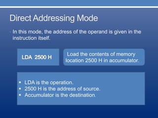 Direct Addressing Mode
• In this mode, the address of the operand is given in the
instruction itself.
Load the contents of memory
location 2500 H in accumulator.
H
 LDA is the operation.
 2500 H is the address of source.
 Accumulator is the destination.
 