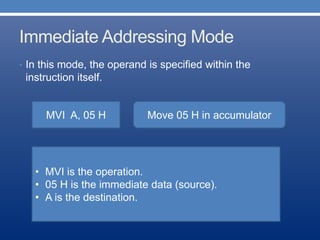 Immediate Addressing Mode
• In this mode, the operand is specified within the
instruction itself.
MVI A, 05 H Move 05 H in accumulator
• MVI is the operation.
• 05 H is the immediate data (source).
• A is the destination.
 