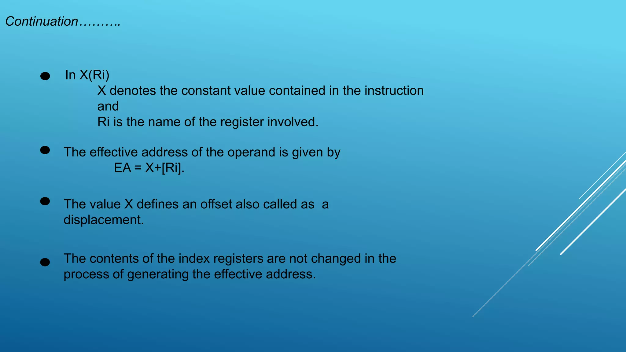 Continuation……….
In X(Ri)
X denotes the constant value contained in the instruction
and
Ri is the name of the register involved.
The effective address of the operand is given by
EA = X+[Ri].
The contents of the index registers are not changed in the
process of generating the effective address.
The value X defines an offset also called as a
displacement.
 