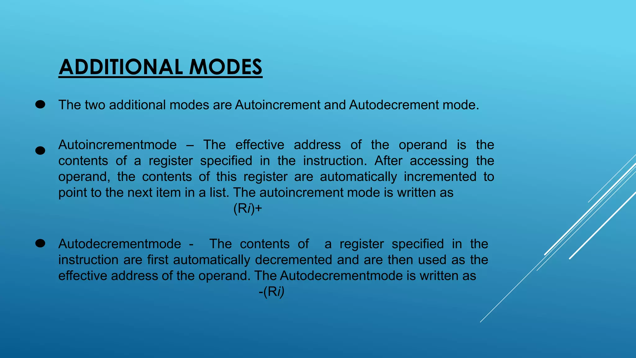 ADDITIONAL MODES
The two additional modes are Autoincrement and Autodecrement mode.
Autoincrementmode – The effective address of the operand is the
contents of a register specified in the instruction. After accessing the
operand, the contents of this register are automatically incremented to
point to the next item in a list. The autoincrement mode is written as
(Ri)+
Autodecrementmode - The contents of a register specified in the
instruction are first automatically decremented and are then used as the
effective address of the operand. The Autodecrementmode is written as
-(Ri)
 