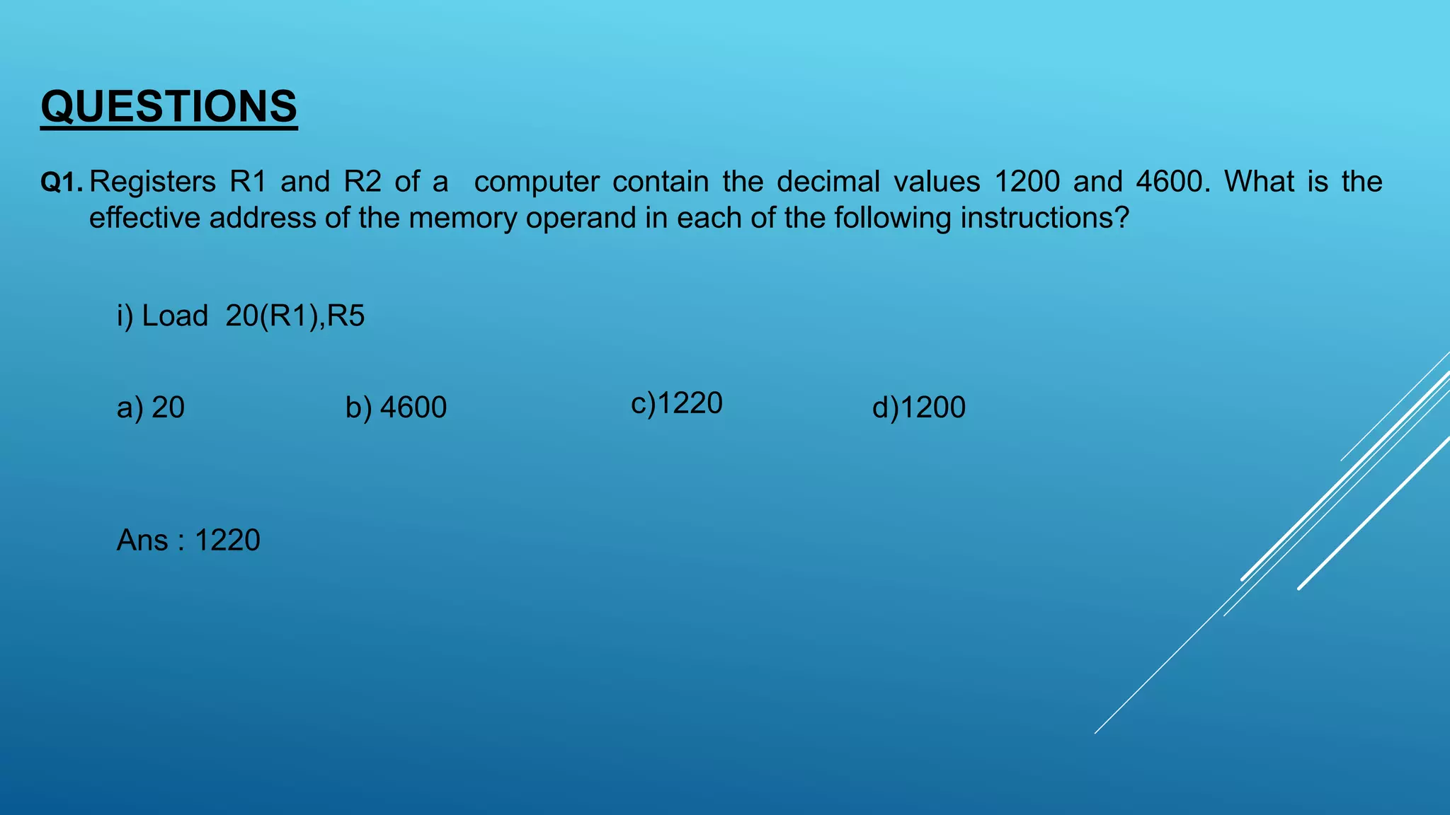 QUESTIONS
Registers R1 and R2 of a computer contain the decimal values 1200 and 4600. What is the
effective address of the memory operand in each of the following instructions?
Q1.
i) Load 20(R1),R5
a) 20 b) 4600 c)1220 d)1200
Ans : 1220
 