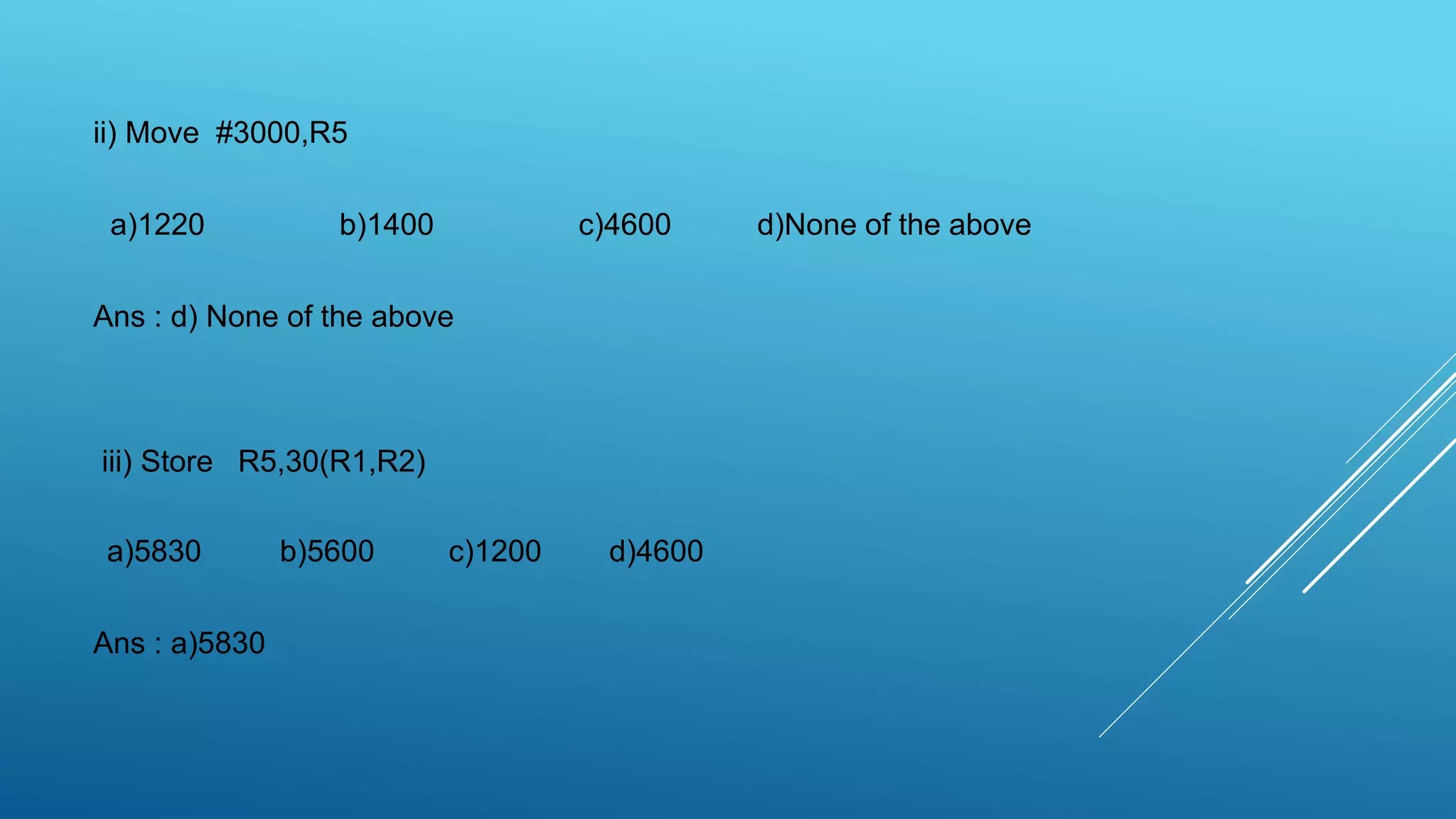 ii) Move #3000,R5
a)1220 b)1400 c)4600 d)None of the above
Ans : d) None of the above
iii) Store R5,30(R1,R2)
a)5830 b)5600 c)1200 d)4600
Ans : a)5830
 