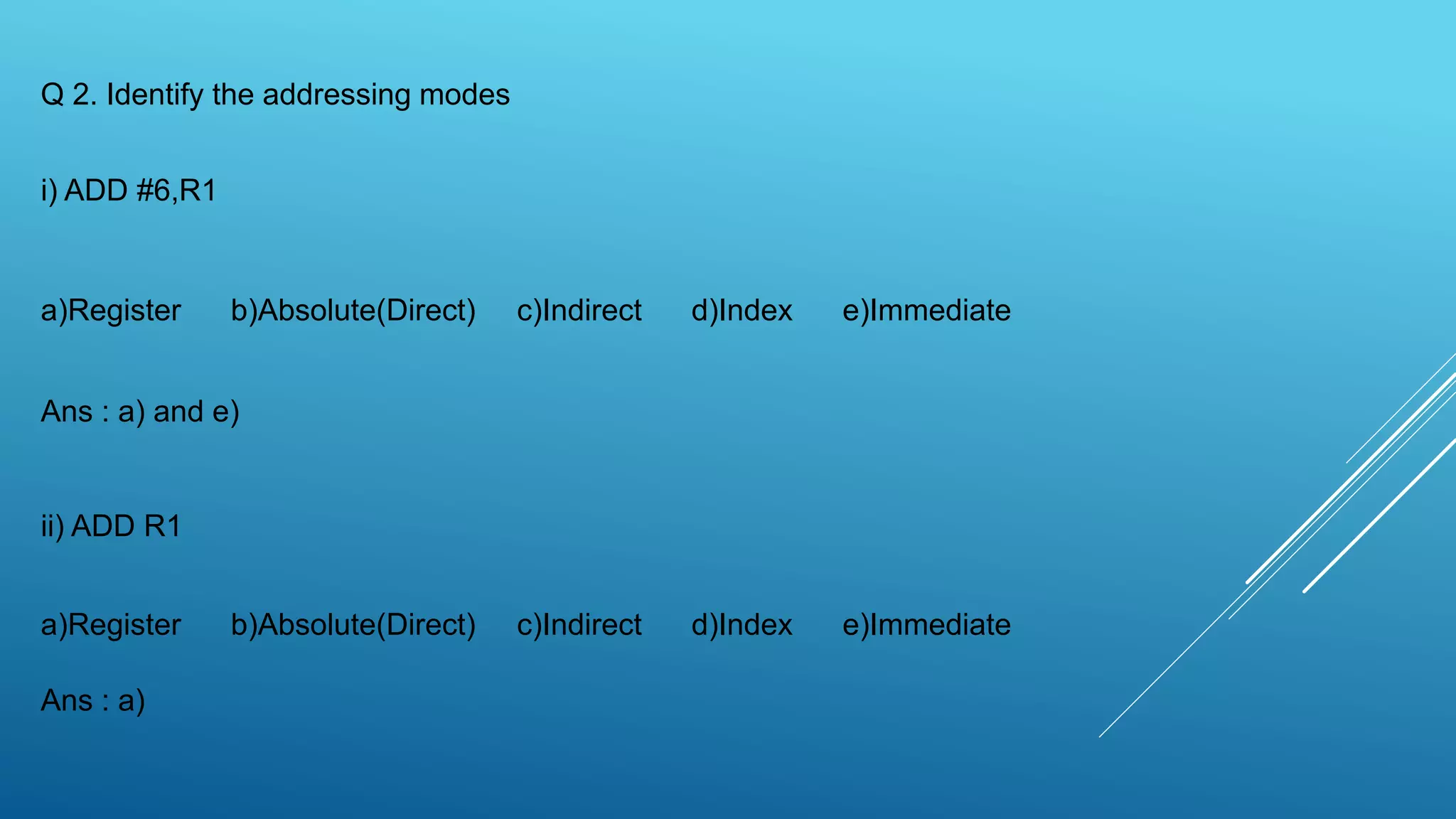 Q 2. Identify the addressing modes
i) ADD #6,R1
a)Register b)Absolute(Direct) c)Indirect d)Index e)Immediate
Ans : a) and e)
ii) ADD R1
a)Register b)Absolute(Direct) c)Indirect d)Index e)Immediate
Ans : a)
 
