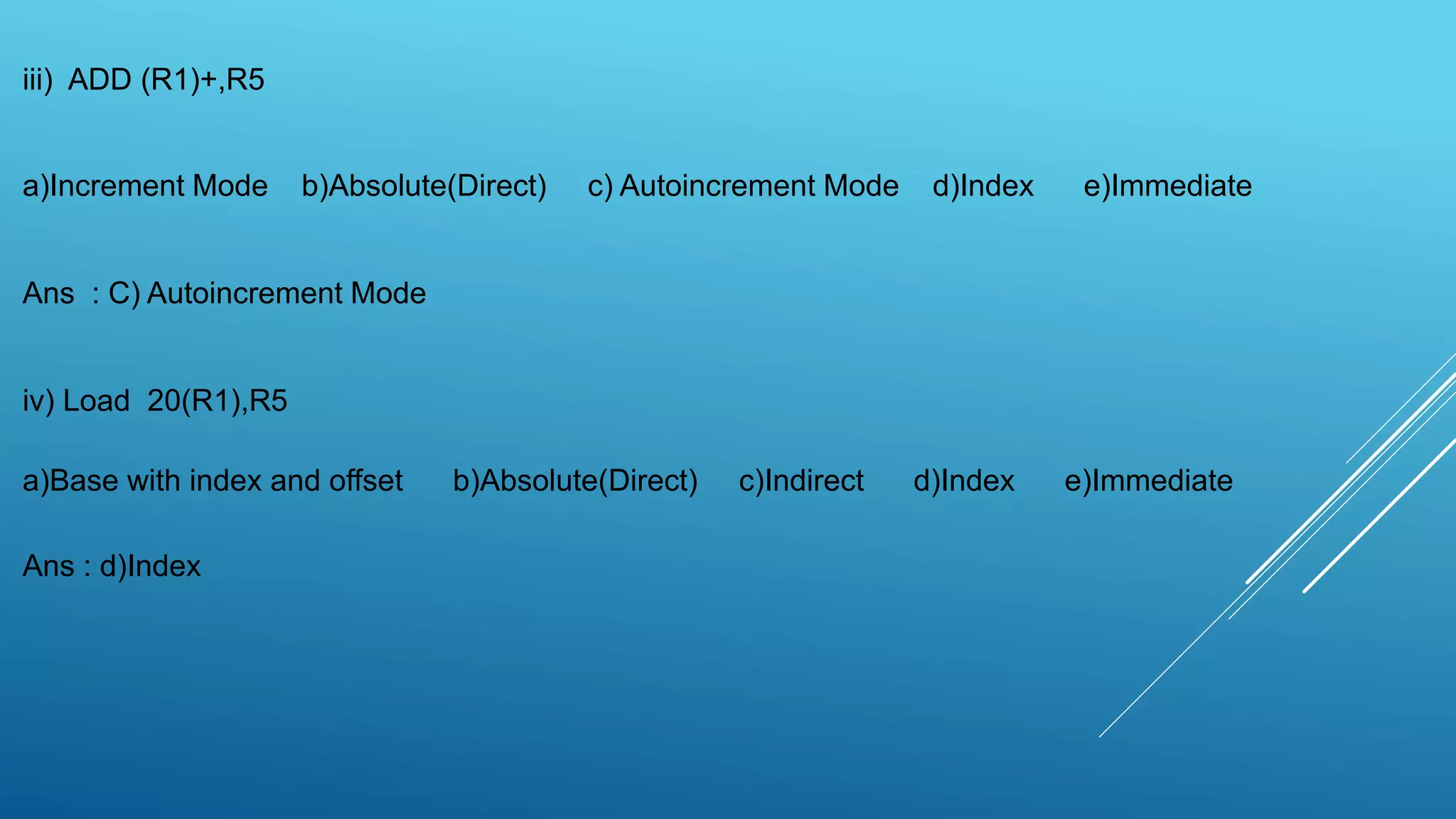 iii) ADD (R1)+,R5
a)Increment Mode b)Absolute(Direct) c) Autoincrement Mode d)Index e)Immediate
Ans : C) Autoincrement Mode
iv) Load 20(R1),R5
a)Base with index and offset b)Absolute(Direct) c)Indirect d)Index e)Immediate
Ans : d)Index
 