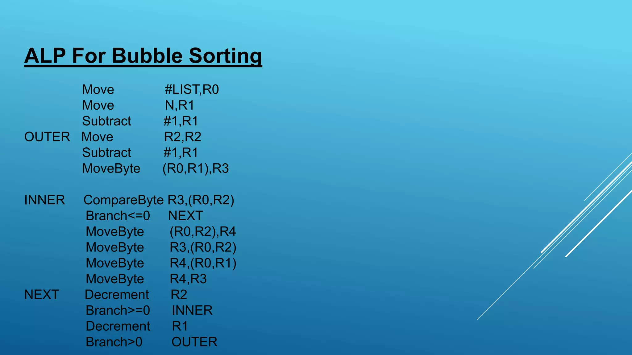 ALP For Bubble Sorting
Move #LIST,R0
Move N,R1
Subtract #1,R1
OUTER Move R2,R2
Subtract #1,R1
MoveByte (R0,R1),R3
INNER CompareByte R3,(R0,R2)
Branch<=0 NEXT
MoveByte (R0,R2),R4
MoveByte R3,(R0,R2)
MoveByte R4,(R0,R1)
MoveByte R4,R3
NEXT Decrement R2
Branch>=0 INNER
Decrement R1
Branch>0 OUTER
 
