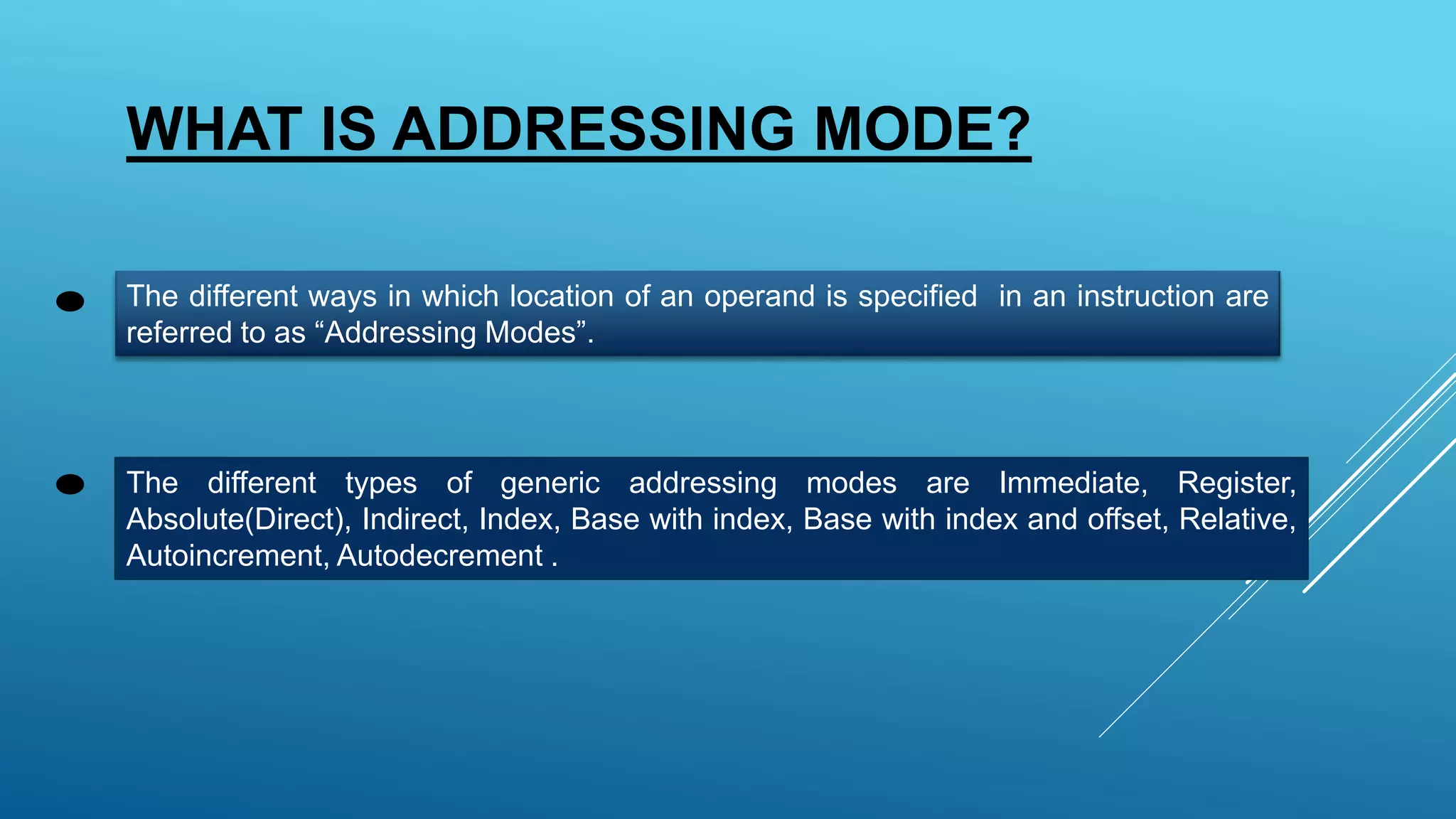 WHAT IS ADDRESSING MODE?
The different ways in which location of an operand is specified in an instruction are
referred to as “Addressing Modes”.
The different types of generic addressing modes are Immediate, Register,
Absolute(Direct), Indirect, Index, Base with index, Base with index and offset, Relative,
Autoincrement, Autodecrement .
 