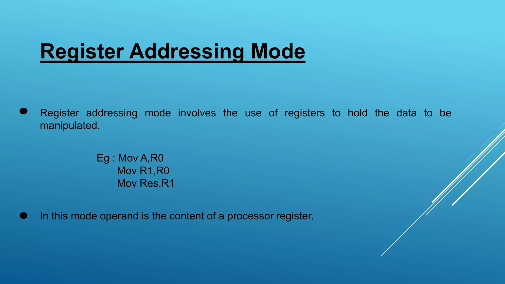 Register Addressing Mode
Register addressing mode involves the use of registers to hold the data to be
manipulated.
Eg : Mov A,R0
Mov R1,R0
Mov Res,R1
In this mode operand is the content of a processor register.
 